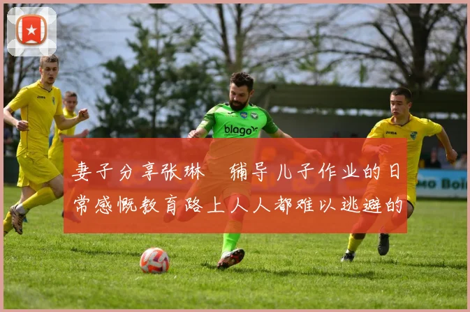 妻子分享张琳芃辅导儿子作业的日常感慨教育路上人人都难以逃避的挑战
