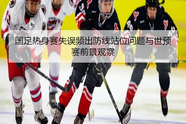 国足热身赛失误频出防线站位问题与世预赛前景观察
