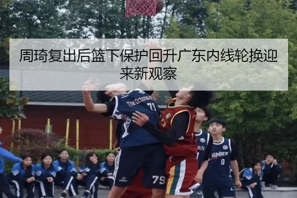 周琦复出后篮下保护回升广东内线轮换迎来新观察